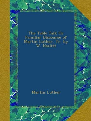 The Table Talk Or Familiar Discourse of Martin Luther, Tr. by W. Hazlitt