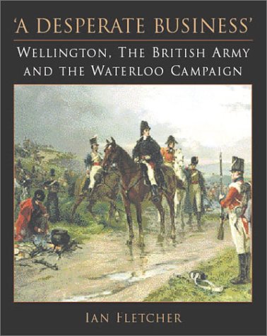 A Desperate Business: Wellington, the British Army and the Waterloo Campaign Ian Fletcher
