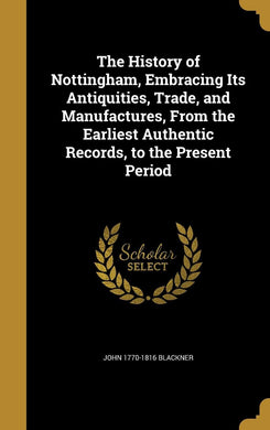 The History of Nottingham, Embracing Its Antiquities, Trade, and Manufactures, From the Earliest Authentic Records, to the Present Period [Hardcover] Blackner, John 1770-1816