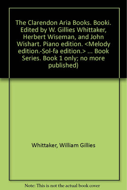 The Clarendon Aria Books. Booki. Edited by W. Gillies Whittaker, Herbert Wiseman, and John Wishart. Piano edition. <Melody edition.-Sol-fa edition.> ... Book Series. Book 1 only; no more published) Whittaker, William Gillies