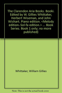 The Clarendon Aria Books. Booki. Edited by W. Gillies Whittaker, Herbert Wiseman, and John Wishart. Piano edition. <Melody edition.-Sol-fa edition.> ... Book Series. Book 1 only; no more published) Whittaker, William Gillies