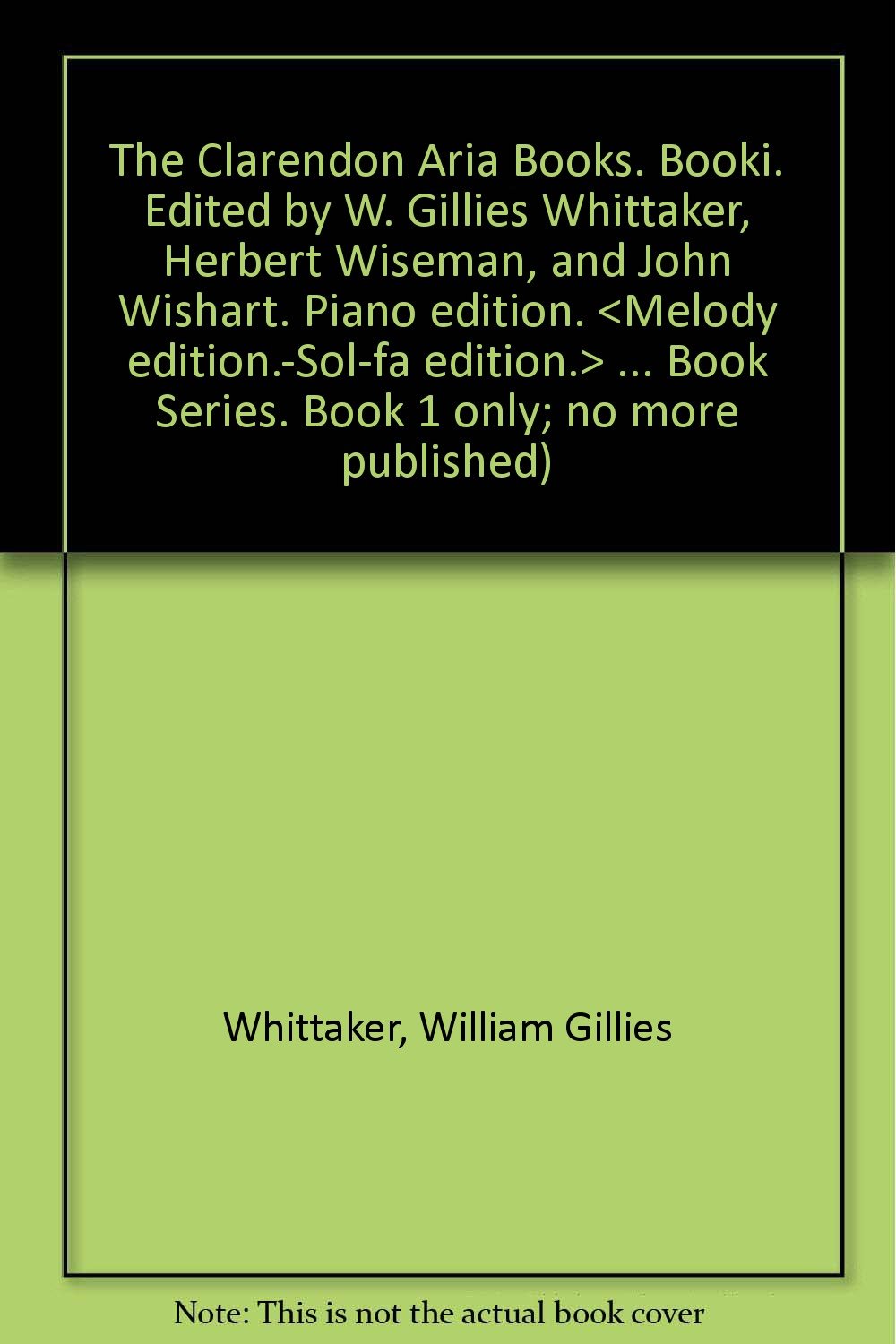 The Clarendon Aria Books. Booki. Edited by W. Gillies Whittaker, Herbert Wiseman, and John Wishart. Piano edition. <Melody edition.-Sol-fa edition.> ... Book Series. Book 1 only; no more published) Whittaker, William Gillies