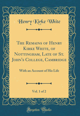 The Remains of Henry Kirke White, of Nottingham, Late of St. John's College, Cambridge, Vol. 1 of 2: With an Account of His Life (Classic Reprint) [Hardcover] White, Henry Kirke