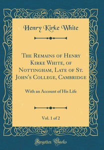 The Remains of Henry Kirke White, of Nottingham, Late of St. John's College, Cambridge, Vol. 1 of 2: With an Account of His Life (Classic Reprint) [Hardcover] White, Henry Kirke