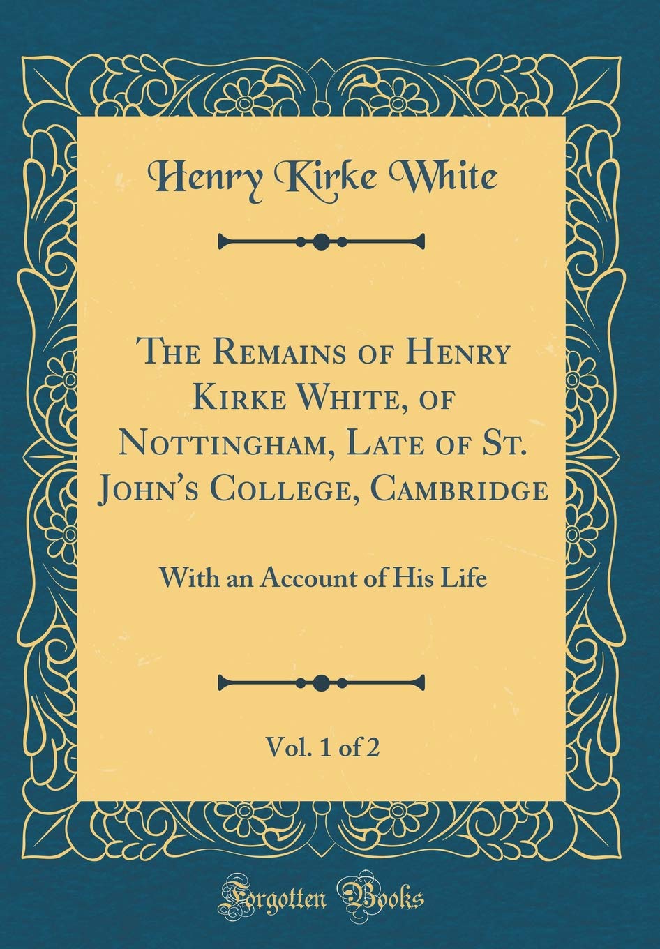 The Remains of Henry Kirke White, of Nottingham, Late of St. John's College, Cambridge, Vol. 1 of 2: With an Account of His Life (Classic Reprint) [Hardcover] White, Henry Kirke