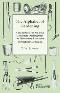 The Alphabet of Gardening - A Handbook for Amateur Gardeners Dealing with the Elementary Principles of Practical Gardening [Paperback] Sanders, T. W.