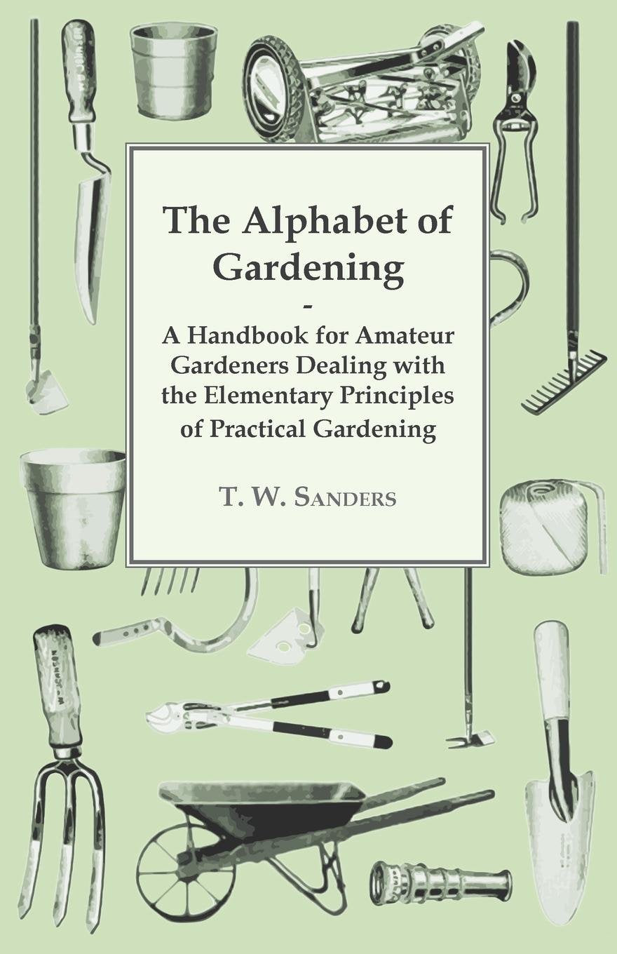 The Alphabet of Gardening - A Handbook for Amateur Gardeners Dealing with the Elementary Principles of Practical Gardening [Paperback] Sanders, T. W.