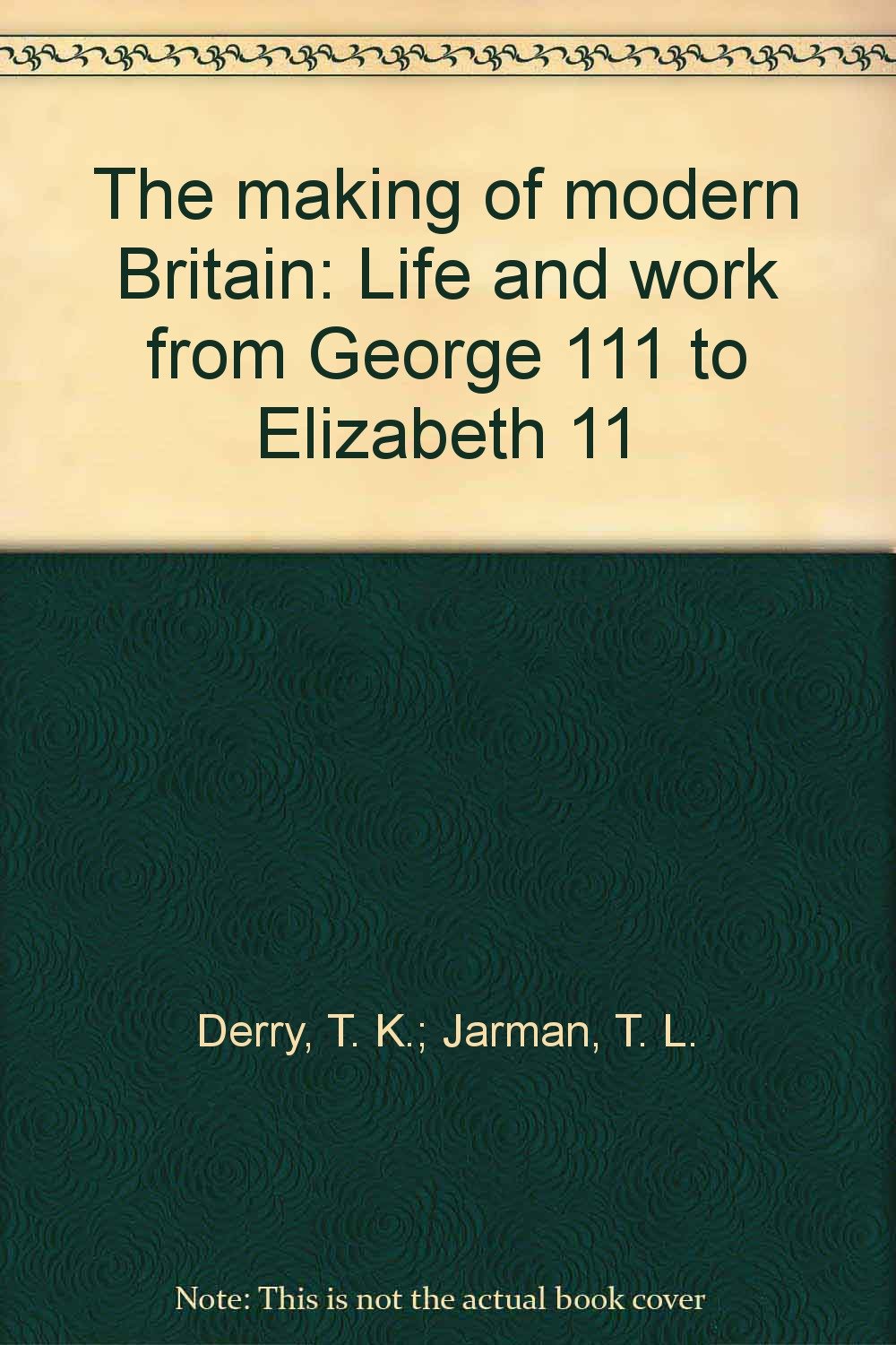 The making of modern Britain: Life and work from George 111 to Elizabeth 11 [Hardcover] Derry, T. K.; Jarman, T. L.
